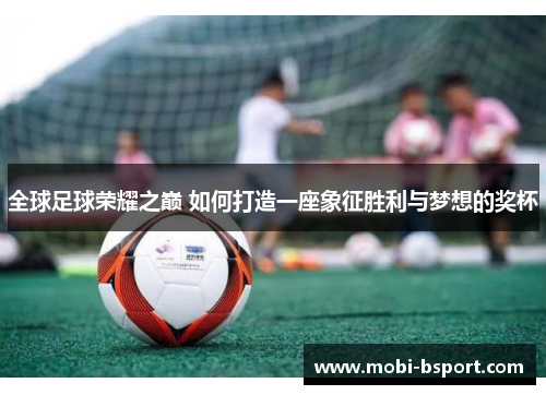 全球足球荣耀之巅 如何打造一座象征胜利与梦想的奖杯