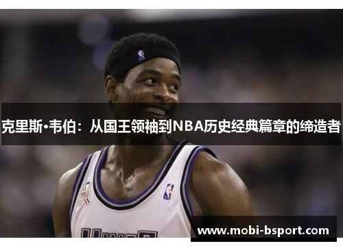 克里斯·韦伯：从国王领袖到NBA历史经典篇章的缔造者