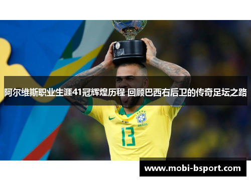 阿尔维斯职业生涯41冠辉煌历程 回顾巴西右后卫的传奇足坛之路