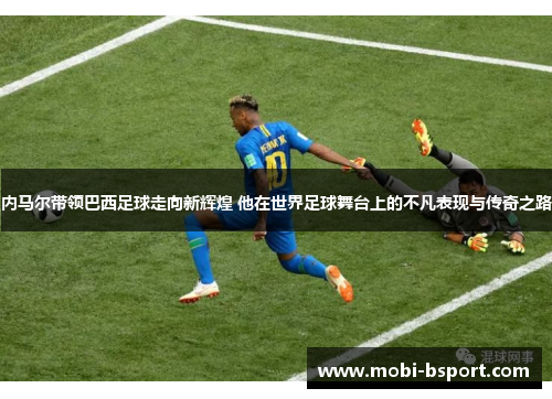 内马尔带领巴西足球走向新辉煌 他在世界足球舞台上的不凡表现与传奇之路