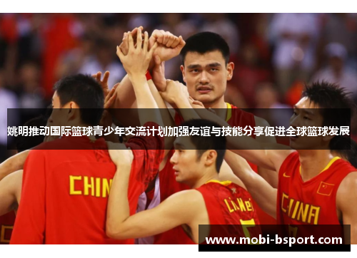 姚明推动国际篮球青少年交流计划加强友谊与技能分享促进全球篮球发展