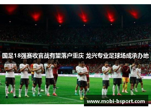 国足18强赛收官战有望落户重庆 龙兴专业足球场成承办地