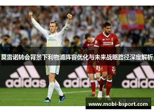 莫雷诺转会背景下利物浦阵容优化与未来战略路径深度解析